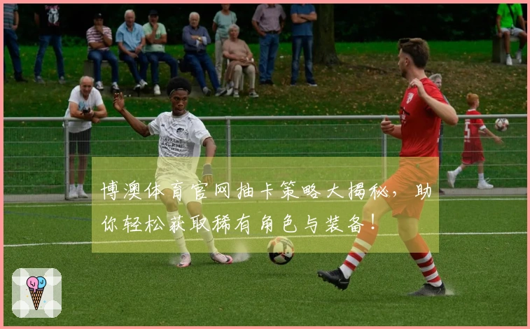 博澳体育官网抽卡策略大揭秘，助你轻松获取稀有角色与装备！