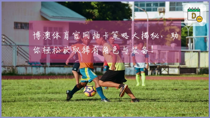 博澳体育官网抽卡策略大揭秘，助你轻松获取稀有角色与装备！